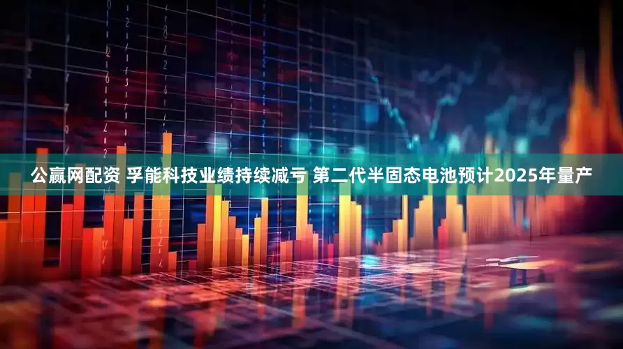 公赢网配资 孚能科技业绩持续减亏 第二代半固态电池预计2025年量产