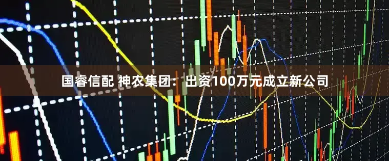 国睿信配 神农集团：出资100万元成立新公司