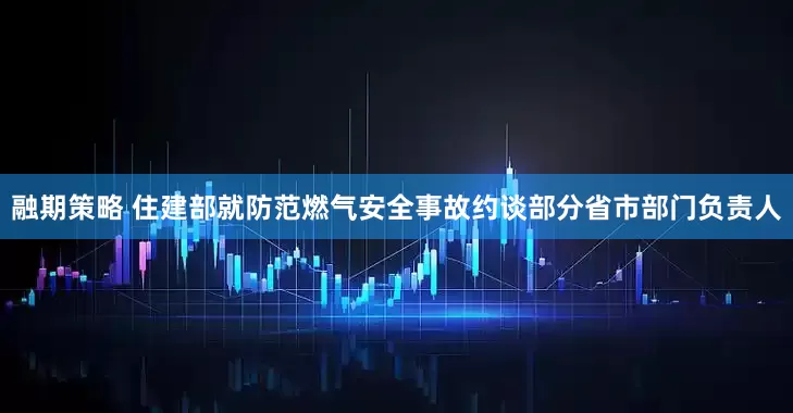 融期策略 住建部就防范燃气安全事故约谈部分省市部门负责人