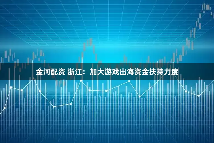 金河配资 浙江：加大游戏出海资金扶持力度