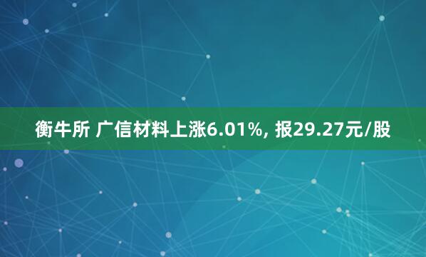 衡牛所 广信材料上涨6.01%, 报29.27元/股