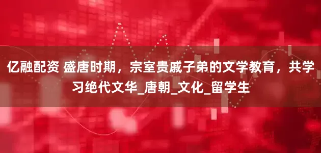 亿融配资 盛唐时期，宗室贵戚子弟的文学教育，共学习绝代文华_唐朝_文化_留学生