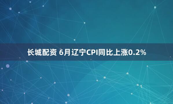 长城配资 6月辽宁CPI同比上涨0.2%