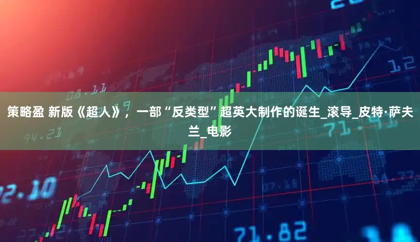 策略盈 新版《超人》，一部“反类型”超英大制作的诞生_滚导_皮特·萨夫兰_电影