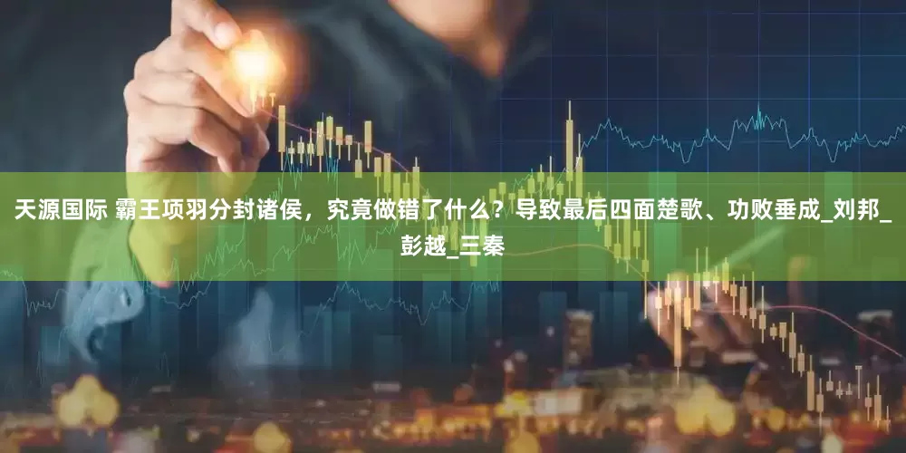 天源国际 霸王项羽分封诸侯，究竟做错了什么？导致最后四面楚歌、功败垂成_刘邦_彭越_三秦