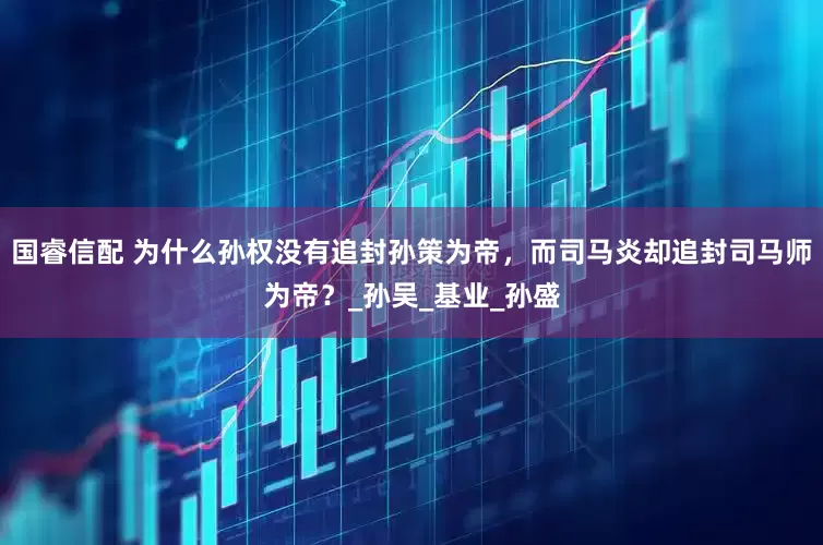 国睿信配 为什么孙权没有追封孙策为帝，而司马炎却追封司马师为帝？_孙吴_基业_孙盛