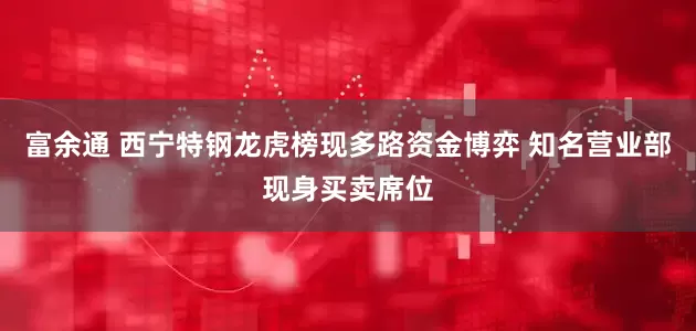 富余通 西宁特钢龙虎榜现多路资金博弈 知名营业部现身买卖席位