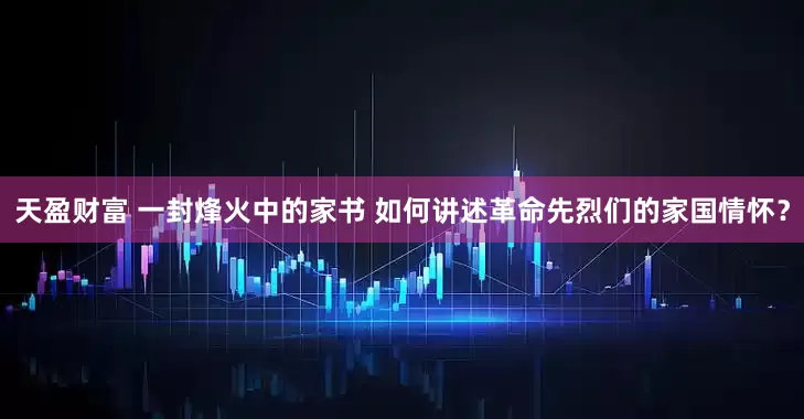 天盈财富 一封烽火中的家书 如何讲述革命先烈们的家国情怀？