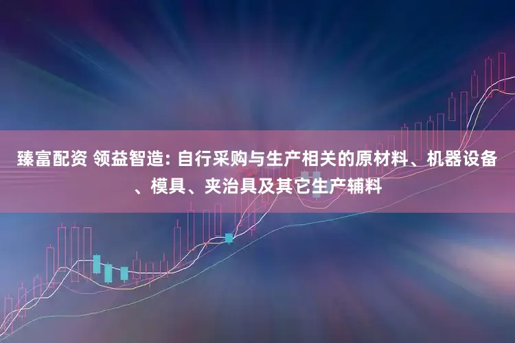 臻富配资 领益智造: 自行采购与生产相关的原材料、机器设备、模具、夹治具及其它生产辅料