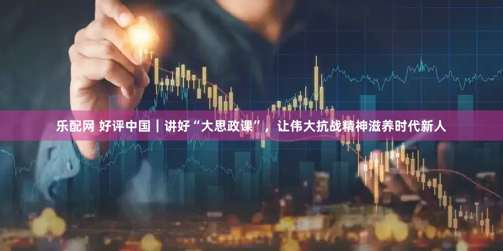 乐配网 好评中国｜讲好“大思政课”，让伟大抗战精神滋养时代新人