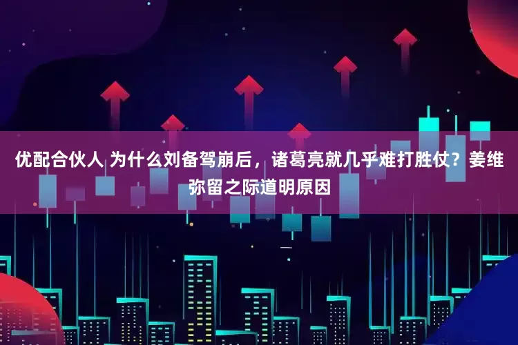 优配合伙人 为什么刘备驾崩后，诸葛亮就几乎难打胜仗？姜维弥留之际道明原因