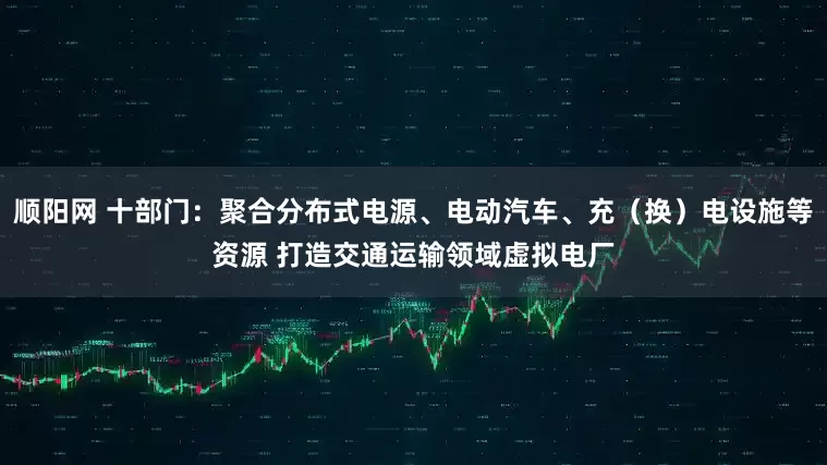 顺阳网 十部门：聚合分布式电源、电动汽车、充（换）电设施等资源 打造交通运输领域虚拟电厂