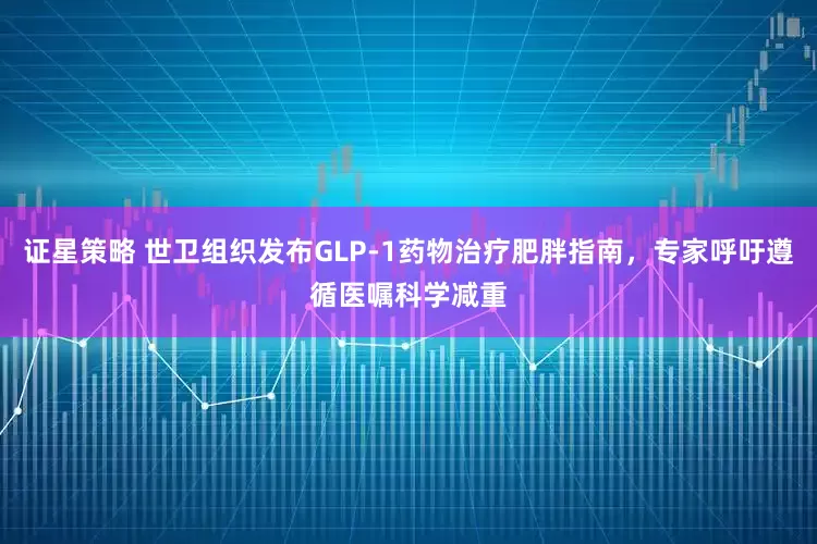 证星策略 世卫组织发布GLP-1药物治疗肥胖指南，专家呼吁遵循医嘱科学减重