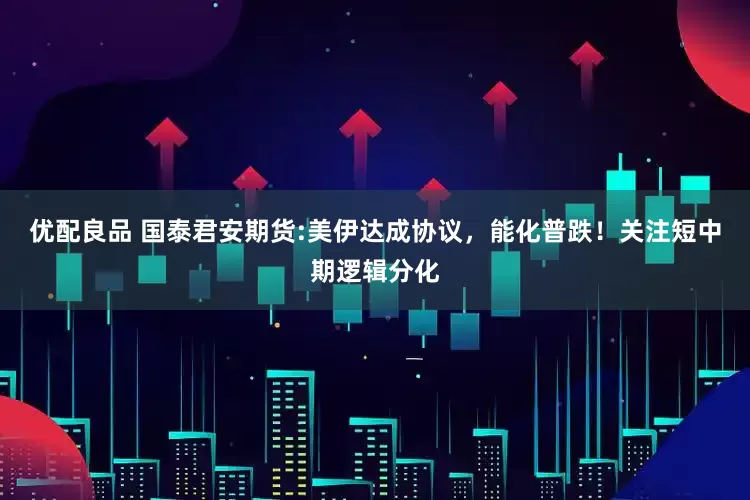优配良品 国泰君安期货:美伊达成协议，能化普跌！关注短中期逻辑分化